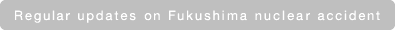 Regular updates on Fukushima nuclear accident