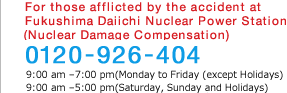 For those afflicted by the accident at Fukushima Daiichi Nuclear Power Station(Nuclear Damage Compensation) 0120-926-404 (Office Hours 9:00am-9:00pm)