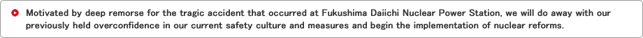 Motivated by deep remorse for the tragic accident that occurred at Fukushima Daiichi Nuclear Power Station, we will do away with our previously held overconfidence in our current safety culture and measures and begin the implementation of nuclear reforms.