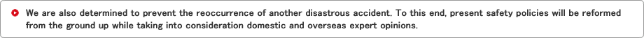 We are also determined to prevent the reoccurrence of another disastrous accident. To this end, present safety policies will be reformed from the ground up while taking into consideration domestic and overseas expert opinions.