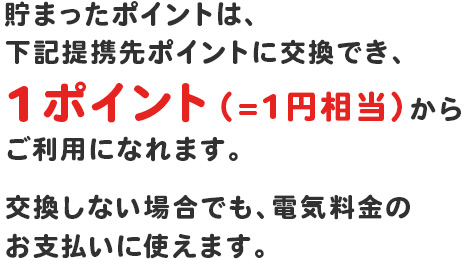 貯まったポイントは、下記提携先ポイントに交換でき、１ポイント(=１円程度)からご利用になれます。交換しないばあでも、電気料金のお支払に使えます。