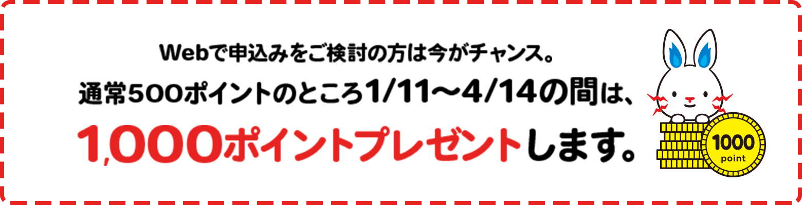 Webで申込みをご検討の方は今がチャンス。通常500ポイントのところ1/11〜4/14の間は、1,000ポイントプレゼントします。