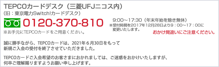 東京電力TEPCOカードデスク（三菱UFJニコス内）　0120-370-810 9:00～17:30（年末年始を除き無休）おかけ間違いにご注意下さい。 ※お手元に東京電力TEPCO カードをご用意ください。