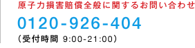 原子力損害賠償全般に関するお問い合わせ 0120-926-404(受付時間 9:00-21:00)