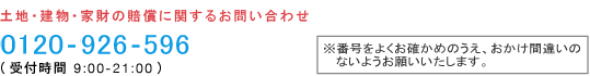 土地・建物・家財の賠償に関するお問い合わせ 0120-926-596(受付時間 9:00-21:00)