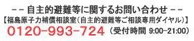 自主的避難等に関するお問合せ　【福島原子力補償相談室（自主的避難等ご相談専用ダイヤル）】　0120-993-724　（受付時間 9:00-21:00）