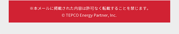 ※本メールに掲載された内容は許可なく転載することを禁じます。© TEPCO Energy Partner, Inc.