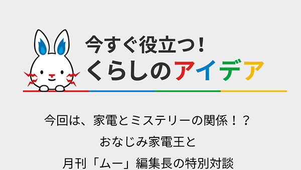 今すぐ役立つ！ くらしのアイデア 今回は、家電とミステリーの関係！？ おなじみ家電王と月刊「ムー」編集長の特別対談