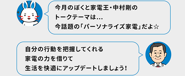 今月のぼくと家電王・中村剛のトークテーマは…今話題の「パーソナライズ家電」だよ☆ 自分の行動を把握してくれる家電の力を借りて生活を快適にアップデートしましょう！