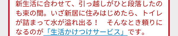 新生活に合わせて、引っ越しがひと段落したのも束の間。いざ新居に住みはじめたら、トイレが詰まって水が溢れ出る！ そんなとき頼りになるのが「生活かけつけサービス」です。