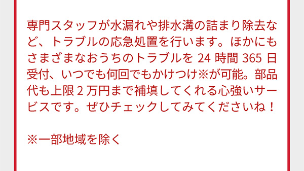 専門スタッフが水漏れや排水溝の詰まり除去など、トラブルの応急処置を行います。ほかにもさまざまなおうちのトラブルを24時間365日受付、いつでも何回でもかけつけ※が可能。部品代も上限2万円まで補填してくれる心強いサービスです。ぜひチェックしてみてくださいね！ ※一部地域を除く