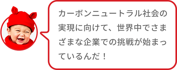 カーボンニュートラル社会の実現に向けて、世界中でさまざまな企業での挑戦が始まっているんだ！