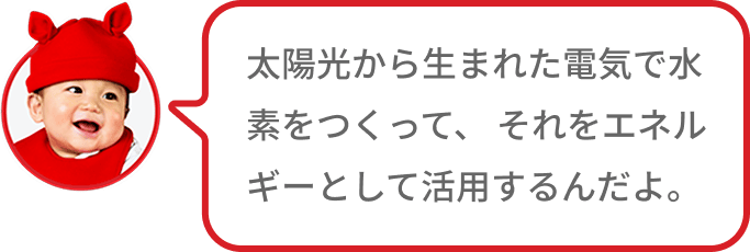 太陽光から生まれた電気で水素をつくって、 それをエネルギーとして活用するんだよ。