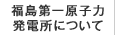 福島第一原子力発電所について