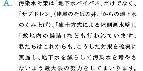 A.汚染水対策は「地下水バイパス」だけでなく、「サブドレン」(建屋のそばの井戸からの地下水のくみ上げ)、「凍土方式による陸側遮水壁」、「敷地内の舗装」なども行われています。私たちはこれからも、こうした対策を確実に実施し、地下水を減らして汚染水を増やさないよう最大限の努力をしてまいります。