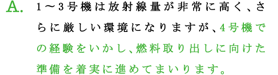 A.1〜3号機は放射線量が非常に高く、さらに厳しい環境になりますが、4号機での経験をいかし、燃料取り出しに向けた準備を着実に進めてまいります。