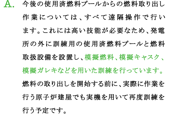 A.今後の使用済燃料プールからの燃料取り出し作業については、すべて遠隔操作で行います。これには高い技能が必要なため、発電所の外に訓練用の使用済燃料プールと燃料取扱設備を設置し、模擬燃料、模擬キャスク、模擬ガレキなどを用いた訓練を行っています。
燃料の取り出しを開始する前に、実際に作業を行う原子炉建屋でも実機を用いて再度訓練を行う予定です。