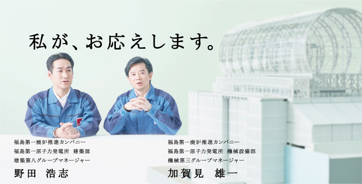 私が、お応えします。
福島第一廃炉推進カンパニー
福島第一原子力発電所 建築部
建築第八グループマネージャー
野田 浩志

福島第一廃炉推進カンパニー
福島第一原子力発電所 機械設備部
機械第三グループマネージャー
加賀見 雄一