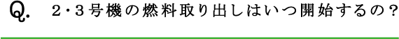 Q.２･３号機の燃料取り出しはいつ開始するの？