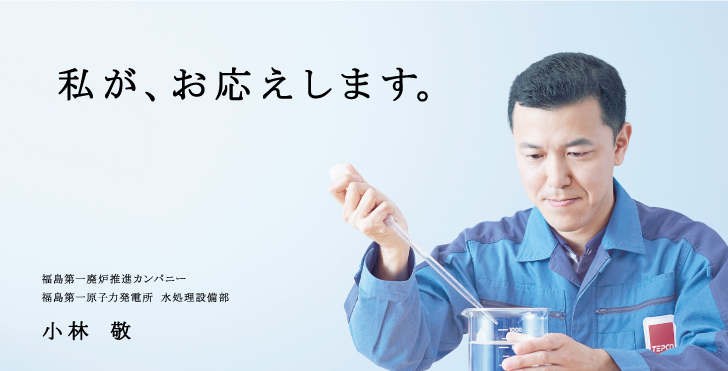 私が、お応えします。
福島第一廃炉推進カンパニー
福島第一原子力発電所 水処理設備部
小林 敬