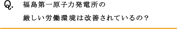 Q.福島第一原子力発電所の厳しい労働環境は改善されているの？