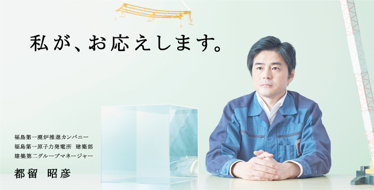 私が、お応えします。
福島第一廃炉推進カンパニー
福島第一原子力発電所 建築部
建築第二グループマネージャー
都留 昭彦