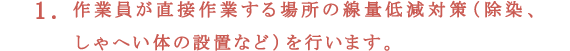 1.作業員が直接作業する場所の線量低減対策（除染、しゃへい体の設置など）を行います。