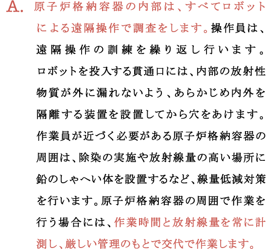 A.原子炉格納容器の内部は、すべてロボットによる遠隔操作で調査をします。操作員は、遠隔操作の訓練を繰り返し行います。ロボットを投入する貫通口には、内部の放射性物質が外に漏れないよう、あらかじめ内外を隔離する装置を設置してから穴をあけます。作業員が近づく必要がある原子炉格納容器の周囲は、除染の実施や放射線量の高い場所に鉛のしゃへい体を設置するなど、線量低減対策を行います。原子炉格納容器の周囲で作業を行う場合には、作業時間と放射線量を常に計測し、厳しい管理のもとで交代で作業します。