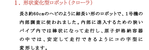 1.形状変化型ロボット（クローラ）長さ約60cmのヘビのように細長い形のロボットで、１号機の内部調査に使われました。内部に進入するための狭いパイプ内では棒状になって走行し、原子炉格納容器の中では、安定して走行できるようにコの字型に変形します。