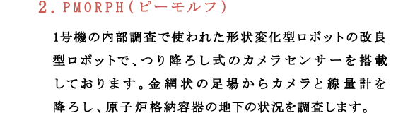 2.PMORPH（ピーモルフ）1号機の内部調査で使われた形状変化型ロボットの改良型ロボットで、つり降ろし式のカメラセンサーを搭載しております。金網状の足場からカメラと線量計を降ろし、原子炉格納容器の地下の状況を調査します。