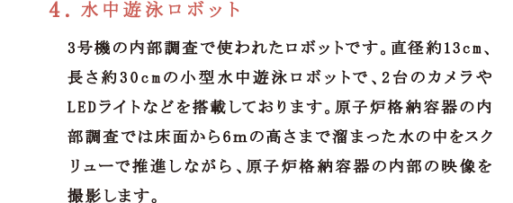 4．水中遊泳ロボット3号機の内部調査で使われたロボットです。直径約13cm、長さ約30cmの小型水中遊泳ロボットで、2台のカメラやLEDライトなどを搭載しております。原子炉格納容器の内部調査では床面から6ｍ高さまで溜まった水の中をスクリューで推進しながら、原子炉格納容器の内部の映像を撮影します。