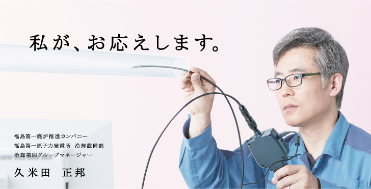 私が、お応えします。
    福島第一廃炉推進カンパニー
    福島第一原子力発電所 冷却設備部
    冷却第四グループマネージャー
    久米田 正邦