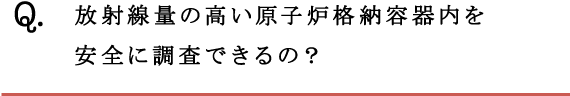 Q.放射線量の高い原子炉格納容器内を安全に調査できるの？