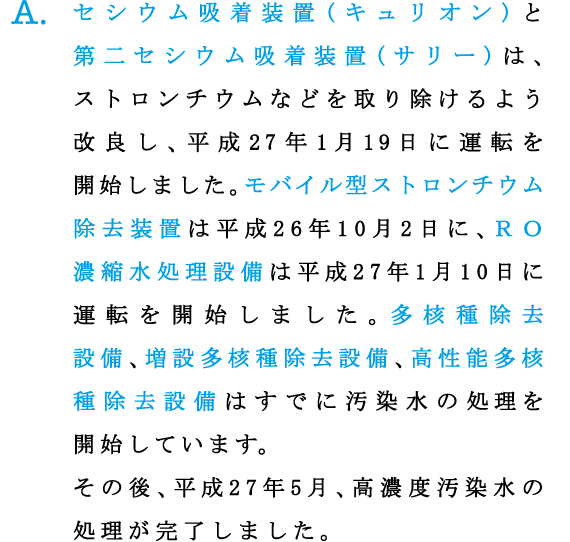 A.セシウム吸着装置(キュリオン)と第二セシウム吸着装置(サリー)は、ストロンチウムなどを取り除けるよう改良し、平成27年1月19日に運転を開始しました。モバイル型ストロンチウム除去装置は平成26年10月2日に、ＲＯ濃縮水処理設備は平成27年1月10日に運転を開始しました。多核種除去設備、増設多核種除去設備、高性能多核種除去設備はすでに汚染水の処理を開始しています。その後、平成27年5月、高濃度汚染水の処理が完了しました。