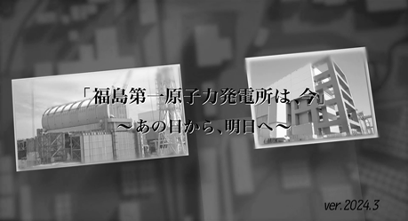 「福島第一原子力発電所は、今」～あの日から、明日へ～（ver.2024.3）