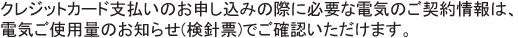 クレジットカード支払いのお申し込みの際に必要な電気のご契約情報は、（検針票） 電気ご使用量のお知らせ（検針票）でご確認いただけます。