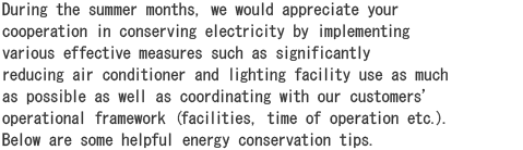 During the summer months, we would appreciate your cooperation in conserving electricity by implementing various effective measures such as significantly reducing air conditioner and lighting facility use as much as possible as well as coordinating with our customersf operational framework (facilities, time of operation etc.).  Below are some helpful energy conservation tips.