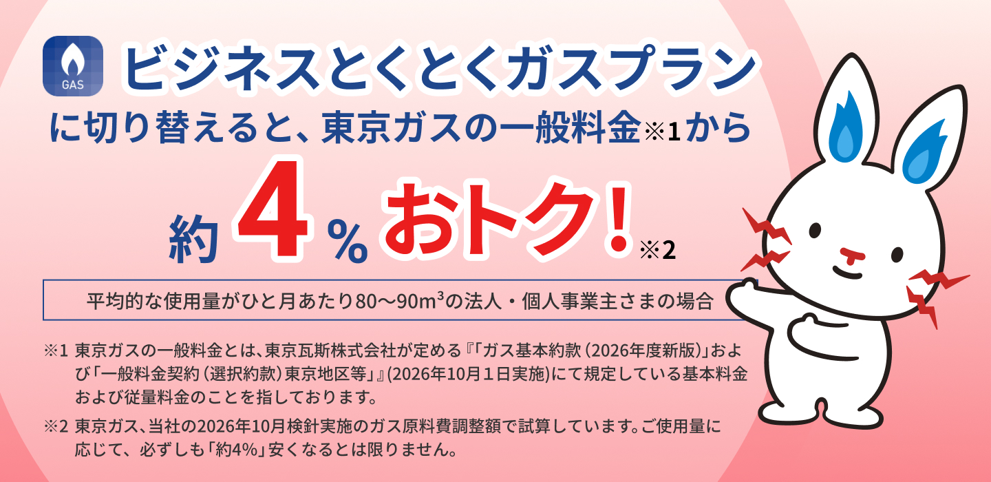 TEPCOのビジネスとくとくガスプランに切り替えると、東京ガスの一般料金※1から約4%おトク!※2平均的な使用量がひと月あたり80~90m3の法人・個人事業主さまの場合 ※1東京ガスの一般料金とは、東京瓦斯株式会社が定める「一般ガス供給約款(2026年10月1日実施)」が規定している基本料金および従量料金のことを指しております。 ※2東京ガス、当社の2026年10月分ガス原料費調整額で試算しています。ご使用量に応じて、必ずしも「約4%」安くなるとは限りません。