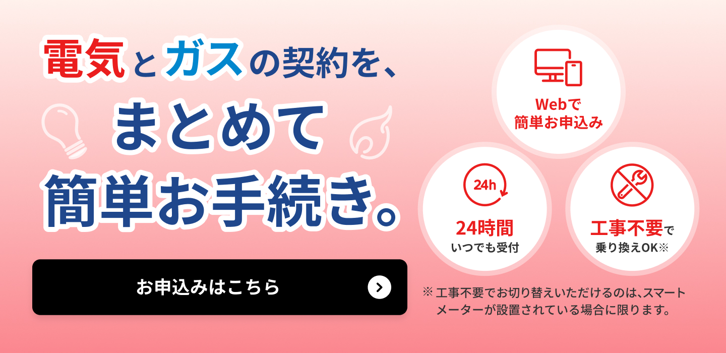 電気とガスの契約を、まとめて簡単お手続き。詳しくはこちら Webで簡単お申込み 24時間いつでも受付 工事不要で乗り換えOK※ ※工事不要でお切り替えいただけるのは、スマートメーターが設置されている場合に限ります。