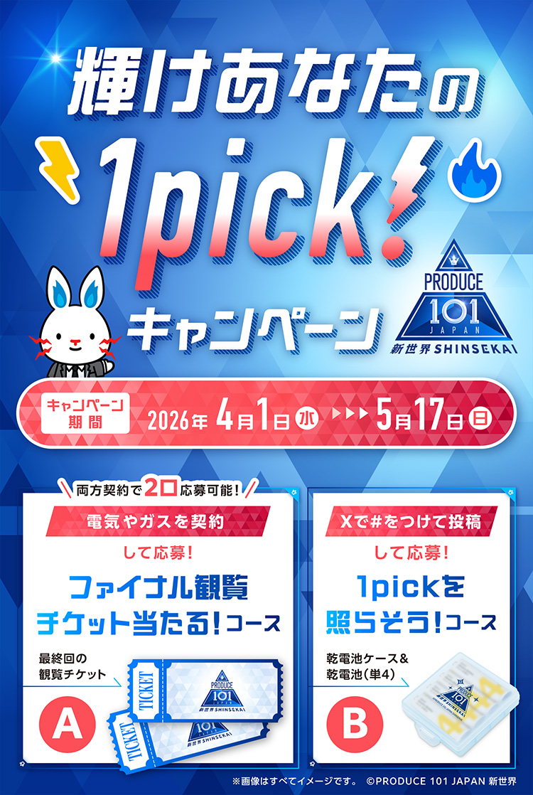 輝けあなたの1pick!キャンペーン PRODUCE 101 JAPAN 新世界SHINSEKAI A 両方契約で2口応募可能! 電気やガスを契約して応募! ファイナル観覧チケット当たる!コース 最終回の観覧チケット B Xで#をつけて投稿して応募! 1pickを照らそう!コース 乾電池ケース&乾電池(単4) キャンペーン期間 2026年4月1日(水) ~ 5月17日(日) ※画像はすべてイメージです。 ⒸPRODUCE 101 JAPAN 新世界