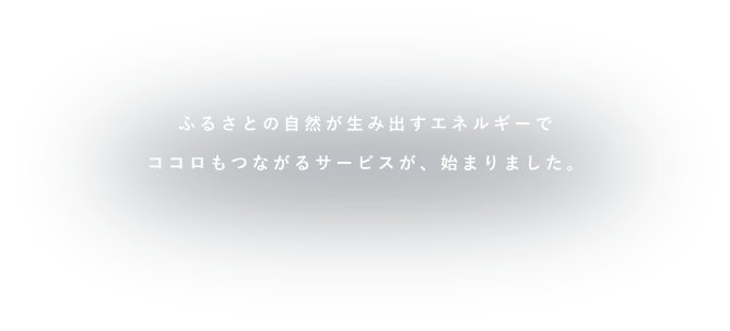 ふるさとの自然が生み出すエネルギーでココロもつながるサービスが、始まりました。