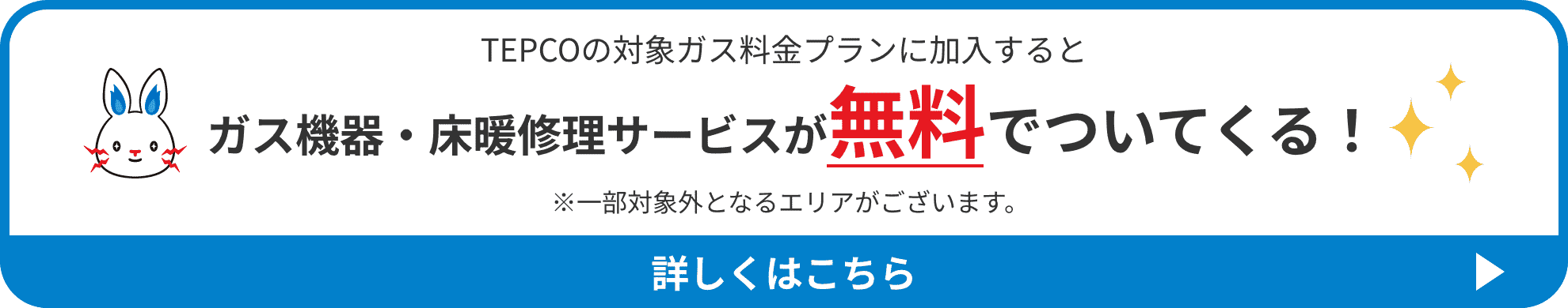 TEPCOの対象ガス料金プランに加入すると ガス機器・床暖修理サービスが無料でついてくる！ 詳しくはこちら ※一部対象外となるエリアがございます。