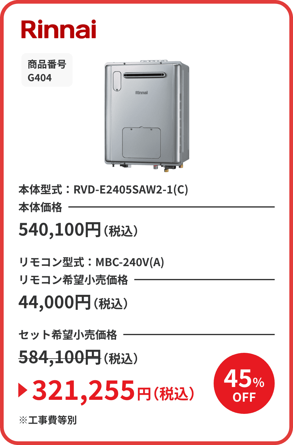 Rinnai 商品番号 G404 本体型式：RVD-E2405SAW2-1(C) 本体価格540,100円（税込） リモコン型式：MBC-240V(A) リモコン希望小売価格44,000円（税込） セット希望小売価格584,100円（税込）が45%OFFで321,255円（税込）※工事費等別