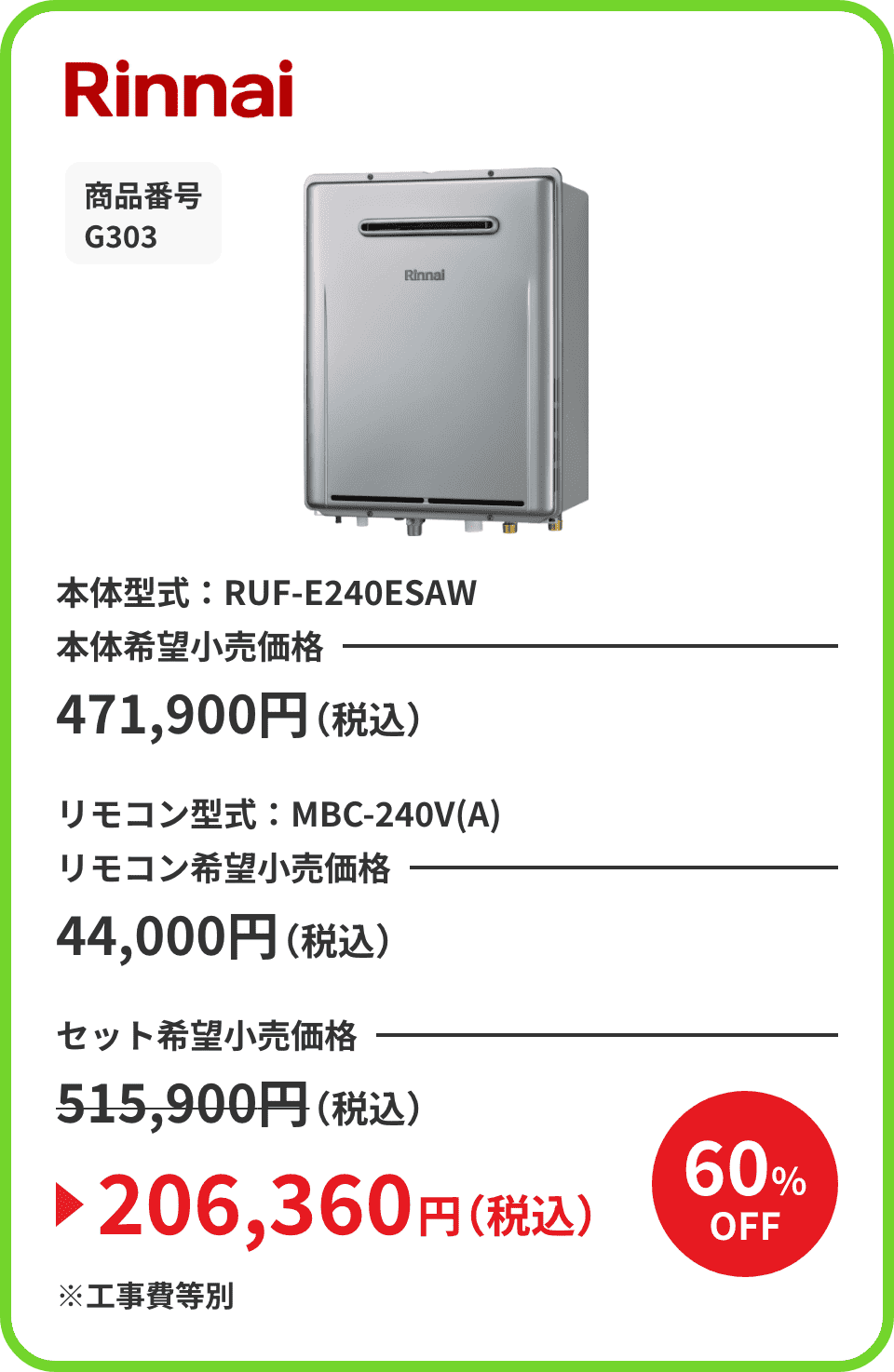 Rinnai 商品番号 G303 本体型式：RUF-E240ESAW 本体希望小売価格471,900円（税込） リモコン型式：MBC-240V(A) リモコン希望小売価格44,000円（税込） セット希望小売価格515,900円（税込）が60%OFFで206,360円（税込）※工事費等別
