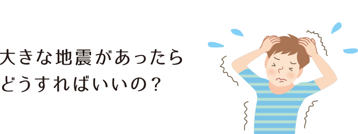 大きな地震があったらどうすればいいの？