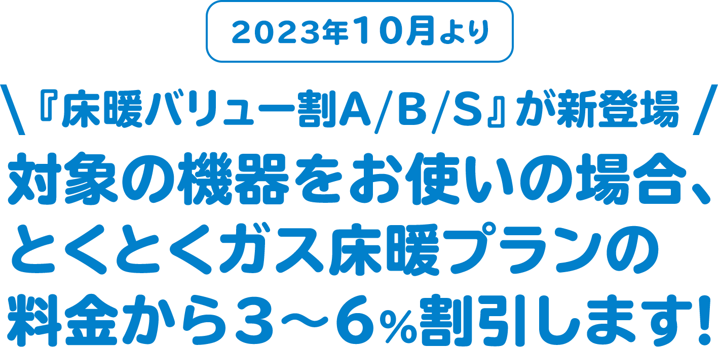 2023年10月より 『床暖バリュー割A/B/S』が新登場 対象の機器をお使いの場合、ガス代が3〜6%お得！