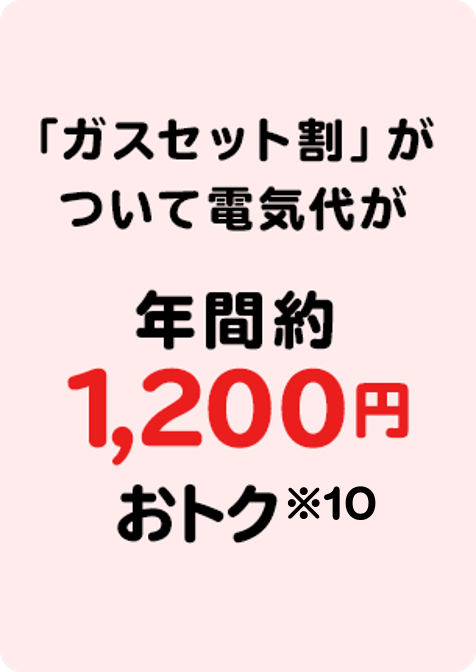 電気とガスをまとめると「ガスセット割」が ついて電気代が年間約1,200円 おトク※6