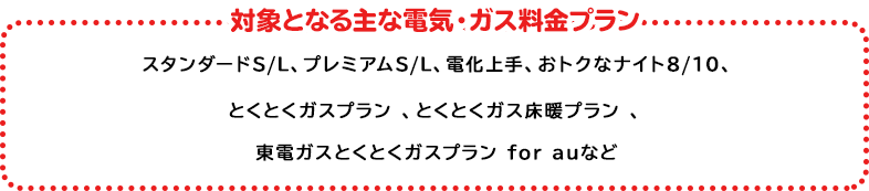 対象の電気・ガス料金プラン プレミアムS/L、プレミアムプラン、スタンダードS/L/X、とくとくガスプラン*、とくとくガス床暖プラン、とくとくガスＡＰプラン、プレミアムプラン（関西エリア）、スタンダードA（関西エリア） ※以下プランは2022年6月1日より対象プランに追加 時間帯別電灯（夜間8時間型）、時間帯別電灯（夜間10時間型）、季節別時間帯別電灯・ピーク抑制型季節別時間帯別電灯、深夜電力、第二深夜電力、再エネおあずかりプラン【時間帯別電灯（夜間8時間型）】、再エネおあずかりプラン【季節別時間帯別電灯】 ＊関東エリア向けプランが対象となります。上記いずれかのプランにご加入で対象となります。