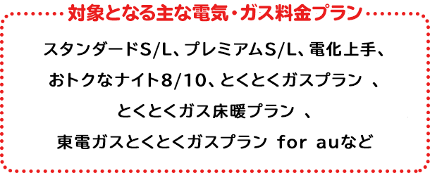 対象の電気・ガス料金プラン プレミアムS/L、プレミアムプラン、スタンダードS/L/X、とくとくガスプラン*、とくとくガス床暖プラン、とくとくガスＡＰプラン、プレミアムプラン（関西エリア）、スタンダードA（関西エリア） ※以下プランは2022年6月1日より対象プランに追加 時間帯別電灯（夜間8時間型）、時間帯別電灯（夜間10時間型）、季節別時間帯別電灯・ピーク抑制型季節別時間帯別電灯、深夜電力、第二深夜電力、再エネおあずかりプラン【時間帯別電灯（夜間8時間型）】、再エネおあずかりプラン【季節別時間帯別電灯】 ＊関東エリア向けプランが対象となります。上記いずれかのプランにご加入で対象となります。