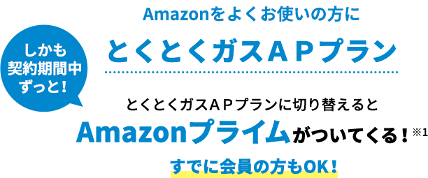 Amazonをよくお使いの方に しかも契約期間中ずっと！ とくとくガスＡＰプラン とくとくガスＡＰプランに切り替えるとAmazonプライムがついてくる！※1すでに会員の方もOK！